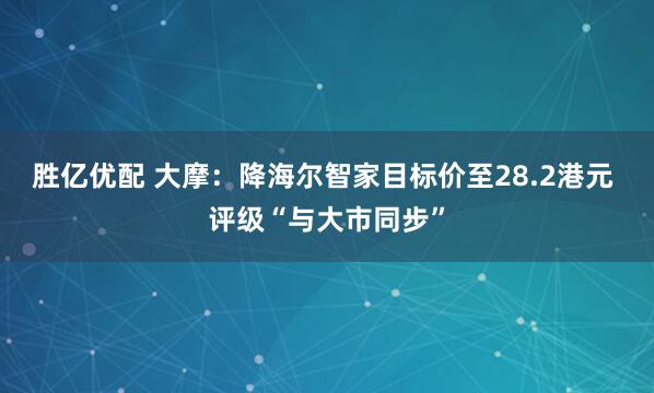 胜亿优配 大摩：降海尔智家目标价至28.2港元 评级“与大市同步”