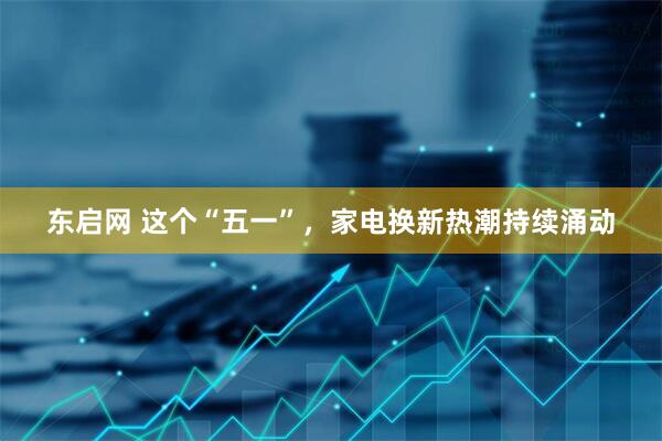东启网 这个“五一”，家电换新热潮持续涌动