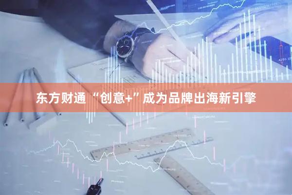 东方财通 “创意+”成为品牌出海新引擎
