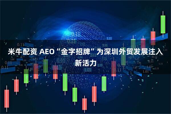 米牛配资 AEO“金字招牌”为深圳外贸发展注入新活力