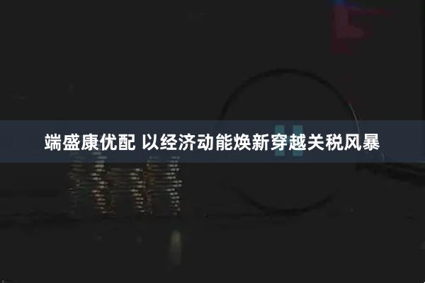 端盛康优配 以经济动能焕新穿越关税风暴