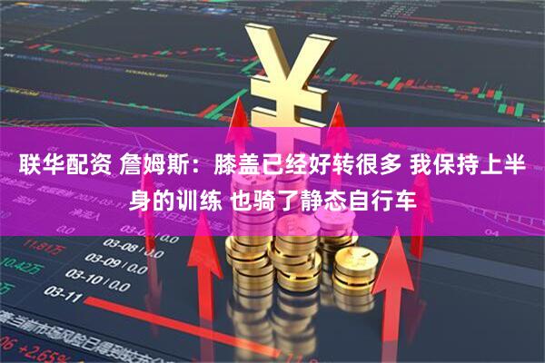 联华配资 詹姆斯：膝盖已经好转很多 我保持上半身的训练 也骑了静态自行车