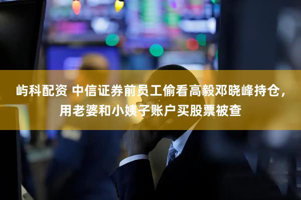 屿科配资 中信证券前员工偷看高毅邓晓峰持仓，用老婆和小姨子账户买股票被查