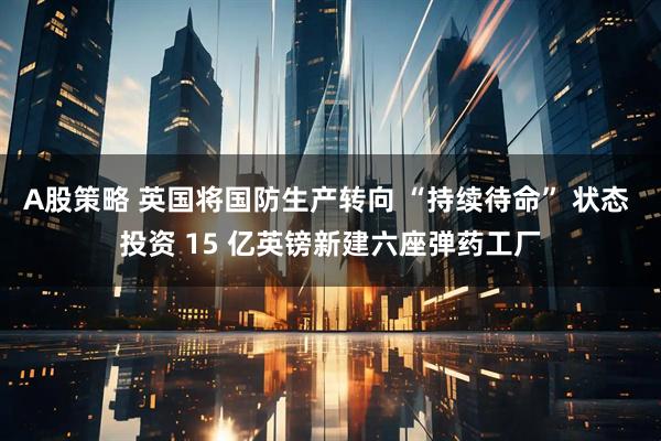 A股策略 英国将国防生产转向 “持续待命” 状态 投资 15 亿英镑新建六座弹药工厂