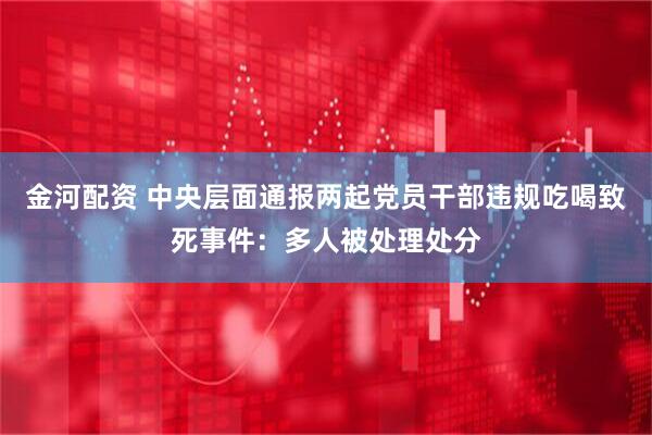 金河配资 中央层面通报两起党员干部违规吃喝致死事件：多人被处理处分
