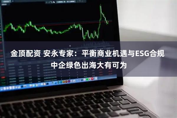 金顶配资 安永专家：平衡商业机遇与ESG合规 中企绿色出海大有可为