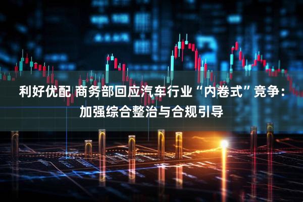 利好优配 商务部回应汽车行业“内卷式”竞争：加强综合整治与合规引导