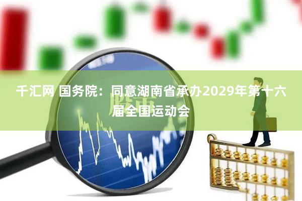 千汇网 国务院：同意湖南省承办2029年第十六届全国运动会