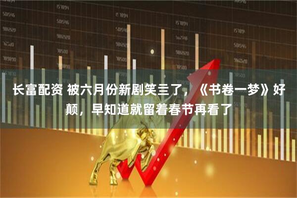 长富配资 被六月份新剧笑亖了，《书卷一梦》好颠，早知道就留着春节再看了