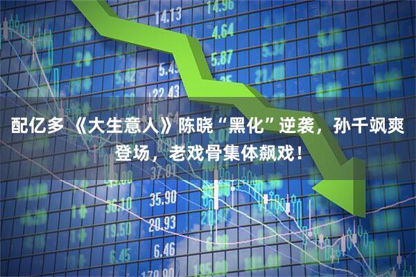 配亿多 《大生意人》陈晓“黑化”逆袭，孙千飒爽登场，老戏骨集体飙戏！