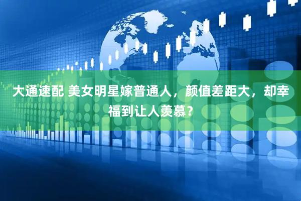 大通速配 美女明星嫁普通人，颜值差距大，却幸福到让人羡慕？