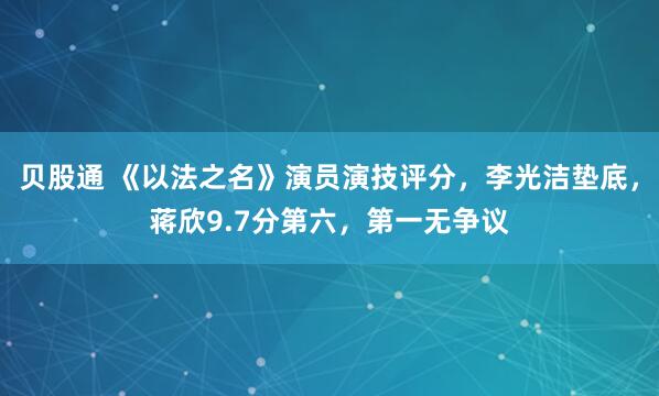 贝股通 《以法之名》演员演技评分，李光洁垫底，蒋欣9.7分第六，第一无争议