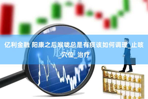亿利金融 阳康之后喉咙总是有痰该如何调理_止咳_穴位_治疗