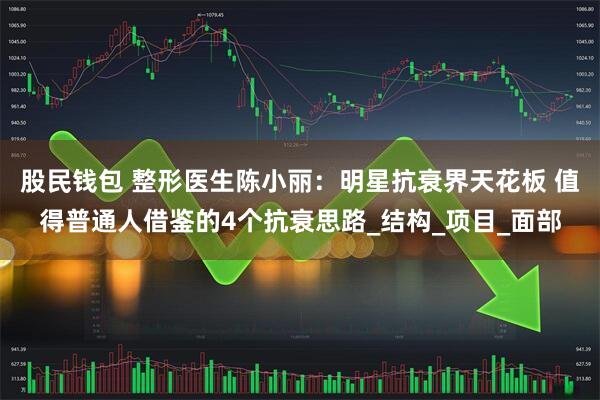 股民钱包 整形医生陈小丽：明星抗衰界天花板 值得普通人借鉴的4个抗衰思路_结构_项目_面部