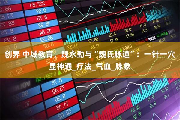 创界 中域教育，魏永勤与“魏氏脉道”：一针一穴显神通_疗法_气血_脉象