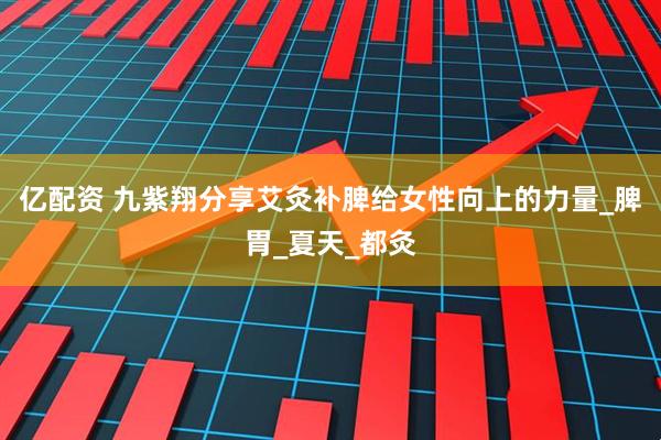 亿配资 九紫翔分享艾灸补脾给女性向上的力量_脾胃_夏天_都灸