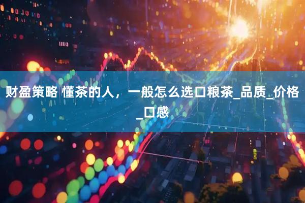 财盈策略 懂茶的人，一般怎么选口粮茶_品质_价格_口感