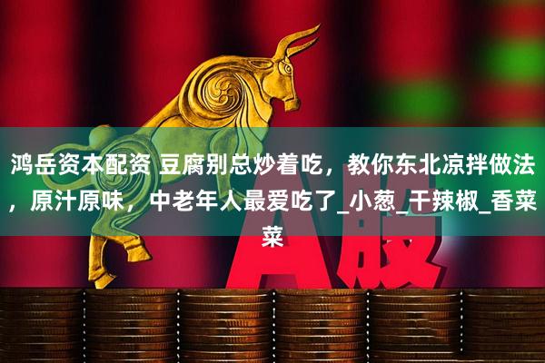 鸿岳资本配资 豆腐别总炒着吃，教你东北凉拌做法，原汁原味，中老年人最爱吃了_小葱_干辣椒_香菜