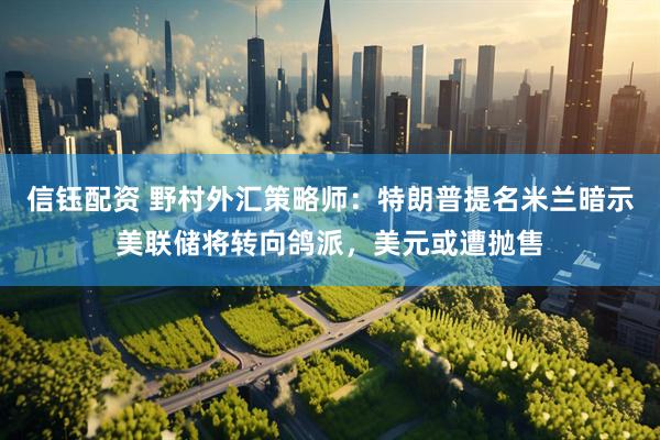 信钰配资 野村外汇策略师：特朗普提名米兰暗示美联储将转向鸽派，美元或遭抛售