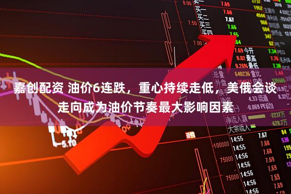 嘉创配资 油价6连跌，重心持续走低，美俄会谈走向成为油价节奏最大影响因素