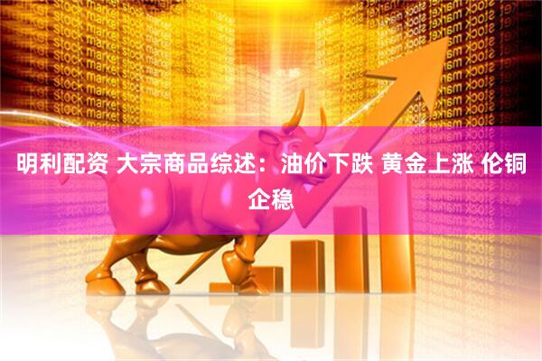 明利配资 大宗商品综述：油价下跌 黄金上涨 伦铜企稳