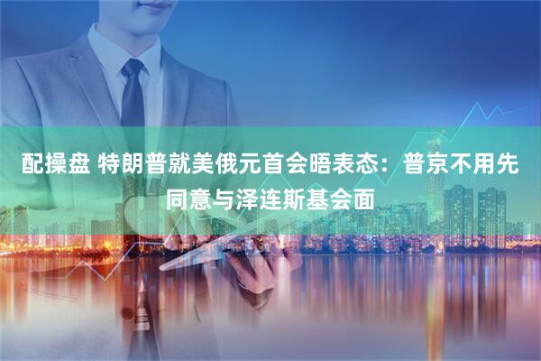 配操盘 特朗普就美俄元首会晤表态：普京不用先同意与泽连斯基会面