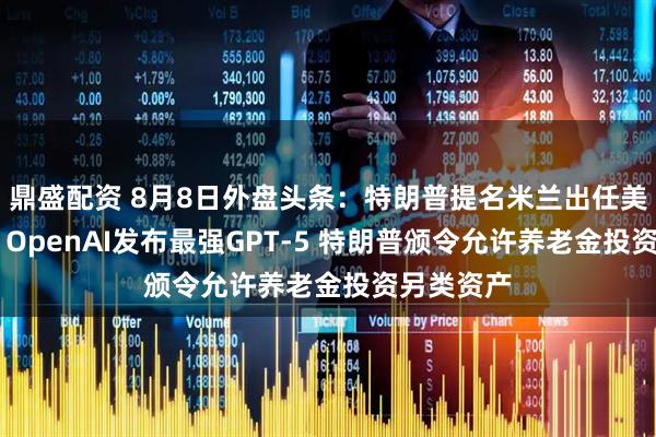 鼎盛配资 8月8日外盘头条：特朗普提名米兰出任美联储理事 OpenAI发布最强GPT-5 特朗普颁令允许养老金投资另类资产
