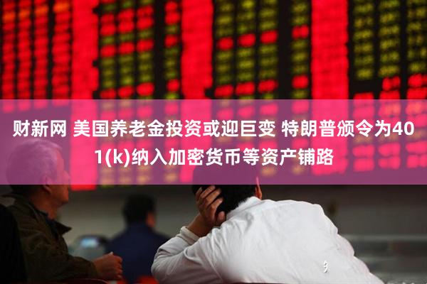 财新网 美国养老金投资或迎巨变 特朗普颁令为401(k)纳入加密货币等资产铺路