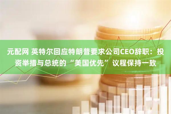 元配网 英特尔回应特朗普要求公司CEO辞职：投资举措与总统的 “美国优先” 议程保持一致