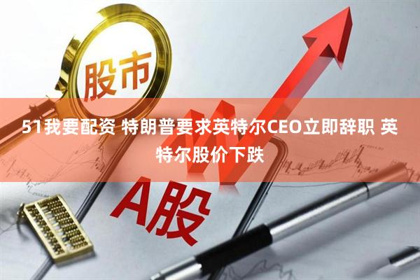 51我要配资 特朗普要求英特尔CEO立即辞职 英特尔股价下跌