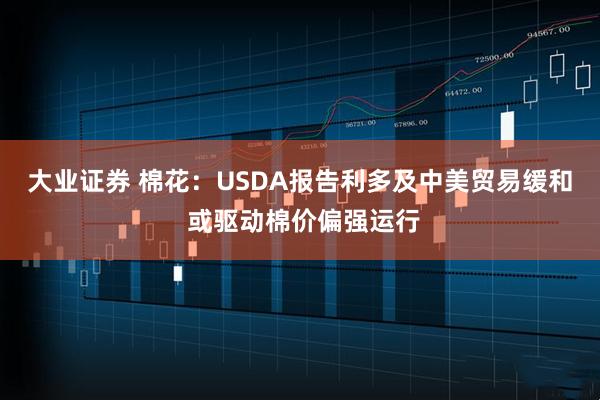 大业证券 棉花：USDA报告利多及中美贸易缓和 或驱动棉价偏强运行