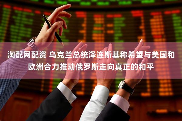 淘配网配资 乌克兰总统泽连斯基称希望与美国和欧洲合力推动俄罗斯走向真正的和平