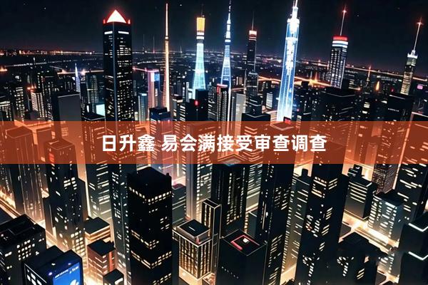 日升鑫 易会满接受审查调查