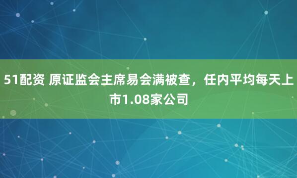 51配资 原证监会主席易会满被查，任内平均每天上市1.08家公司
