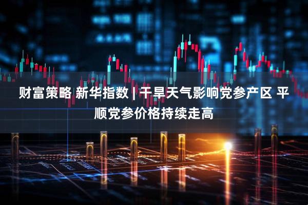 财富策略 新华指数 | 干旱天气影响党参产区 平顺党参价格持续走高