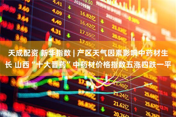 天成配资 新华指数 | 产区天气因素影响中药材生长 山西“十大晋药”中药材价格指数五涨四跌一平