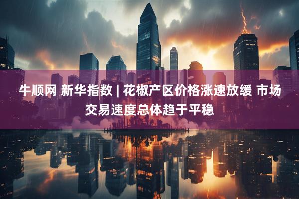 牛顺网 新华指数 | 花椒产区价格涨速放缓 市场交易速度总体趋于平稳