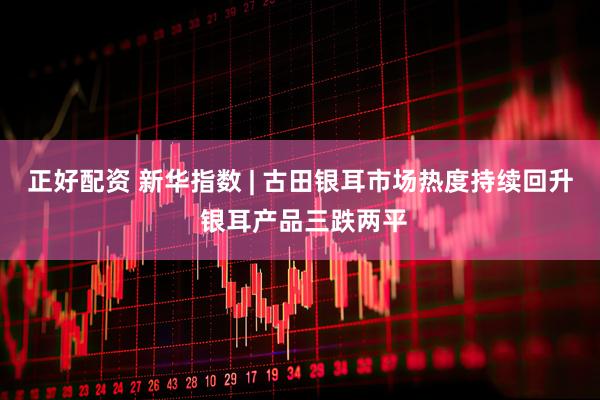 正好配资 新华指数 | 古田银耳市场热度持续回升 银耳产品三跌两平