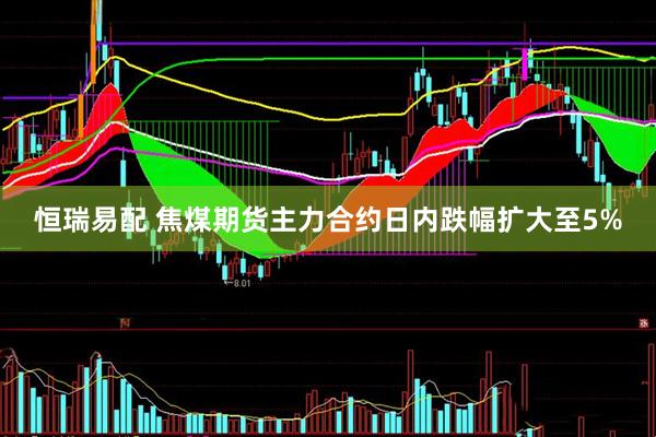 恒瑞易配 焦煤期货主力合约日内跌幅扩大至5%