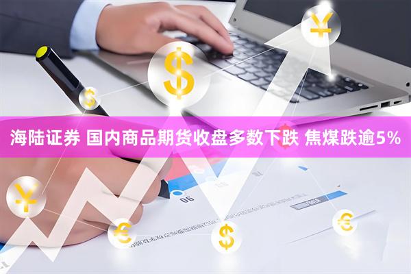 海陆证券 国内商品期货收盘多数下跌 焦煤跌逾5%