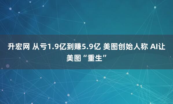 升宏网 从亏1.9亿到赚5.9亿 美图创始人称 AI让美图“重生”