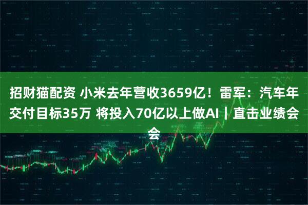 招财猫配资 小米去年营收3659亿！雷军：汽车年交付目标35万 将投入70亿以上做AI｜直击业绩会