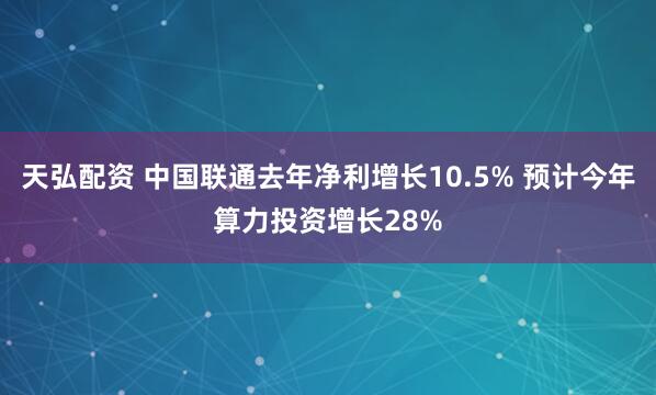 天弘配资 中国联通去年净利增长10.5% 预计今年算力投资增长28%