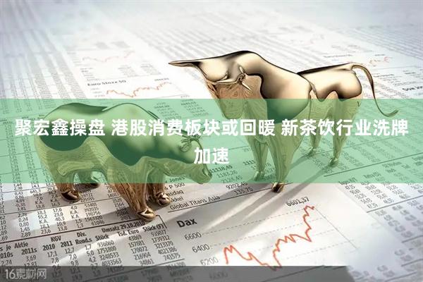 聚宏鑫操盘 港股消费板块或回暖 新茶饮行业洗牌加速