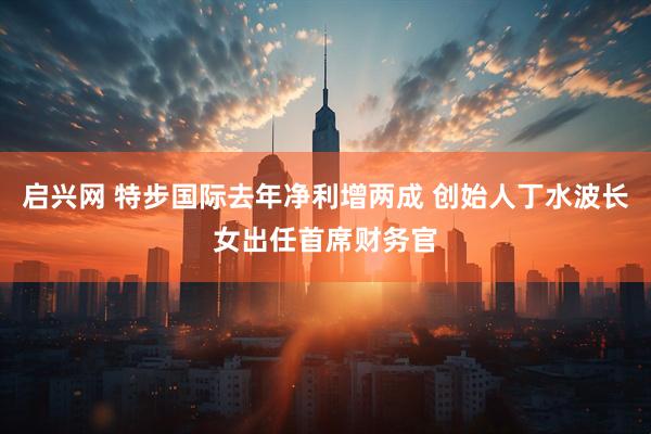 启兴网 特步国际去年净利增两成 创始人丁水波长女出任首席财务官