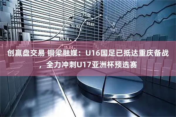 创赢盘交易 铜梁融媒：U16国足已抵达重庆备战，全力冲刺U17亚洲杯预选赛