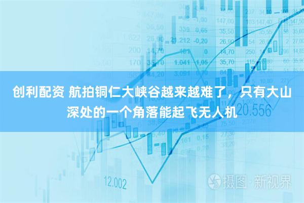 创利配资 航拍铜仁大峡谷越来越难了，只有大山深处的一个角落能起飞无人机