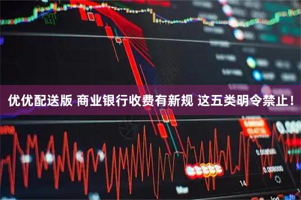 优优配送版 商业银行收费有新规 这五类明令禁止！