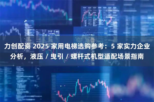 力创配资 2025 家用电梯选购参考：5 家实力企业分析，液压 / 曳引 / 螺杆式机型适配场景指南