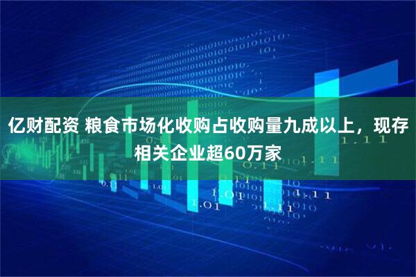 亿财配资 粮食市场化收购占收购量九成以上，现存相关企业超60万家